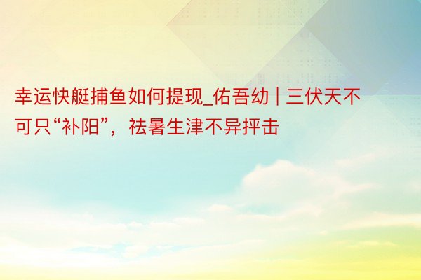 幸运快艇捕鱼如何提现_佑吾幼 | 三伏天不可只“补阳”，祛暑生津不异抨击