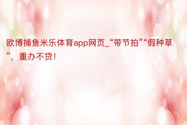 欧博捕鱼米乐体育app网页_“带节拍”“假种草”，重办不贷！