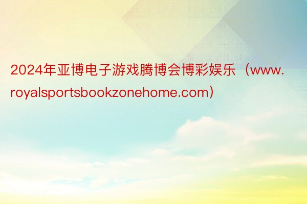 2024年亚博电子游戏腾博会博彩娱乐（www.royalsportsbookzonehome.com）