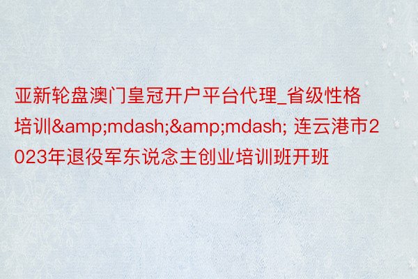 亚新轮盘澳门皇冠开户平台代理_省级性格培训&mdash;&mdash; 连云港市2023年退役军东说念主创业培训班开班