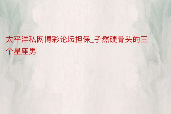 太平洋私网博彩论坛担保_孑然硬骨头的三个星座男
