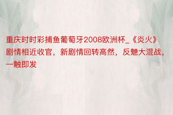重庆时时彩捕鱼葡萄牙2008欧洲杯_《炎火》剧情相近收官，新剧情回转高然，反䰠大混战，一触即发
