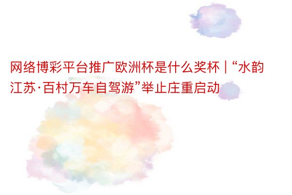 网络博彩平台推广欧洲杯是什么奖杯 | “水韵江苏·百村万车自驾游”举止庄重启动