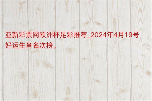 亚新彩票网欧洲杯足彩推荐_2024年4月19号好运生肖名次榜。