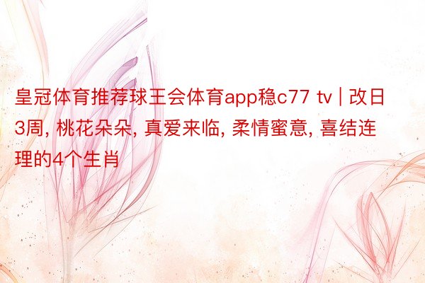 皇冠体育推荐球王会体育app稳c77 tv | 改日3周, 桃花朵朵, 真爱来临, 柔情蜜意, 喜结连理的4个生肖