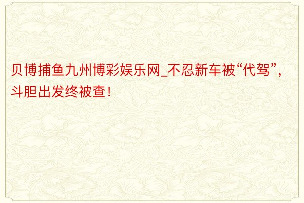 贝博捕鱼九州博彩娱乐网_不忍新车被“代驾”，斗胆出发终被查！