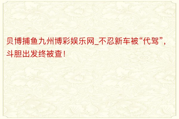 贝博捕鱼九州博彩娱乐网_不忍新车被“代驾”，斗胆出发终被查！