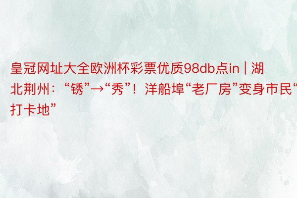 皇冠网址大全欧洲杯彩票优质98db点in | 湖北荆州：“锈”→“秀”！洋船埠“老厂房”变身市民“打卡地”
