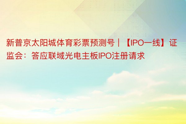 新普京太阳城体育彩票预测号 | 【IPO一线】证监会：答应联域光电主板IPO注册请求