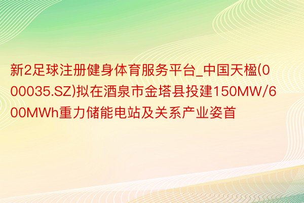 新2足球注册健身体育服务平台_中国天楹(000035.SZ)拟在酒泉市金塔县投建150MW/600MWh重力储能电站及关系产业姿首