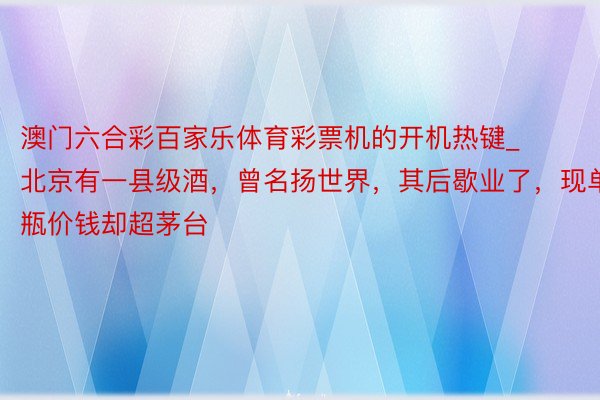 澳门六合彩百家乐体育彩票机的开机热键_北京有一县级酒，曾名扬世界，其后歇业了，现单瓶价钱却超茅台