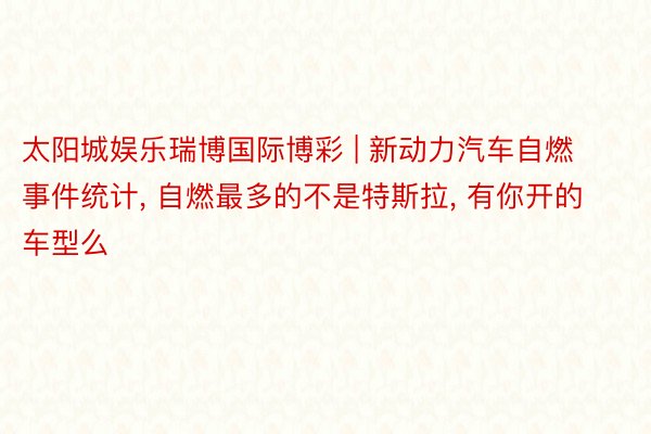 太阳城娱乐瑞博国际博彩 | 新动力汽车自燃事件统计, 自燃最多的不是特斯拉, 有你开的车型么