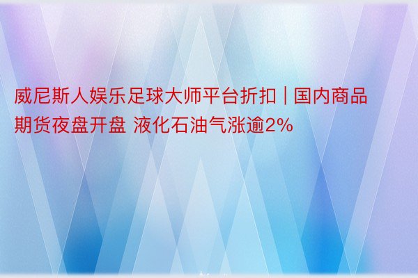 威尼斯人娱乐足球大师平台折扣 | 国内商品期货夜盘开盘 液化石油气涨逾2%