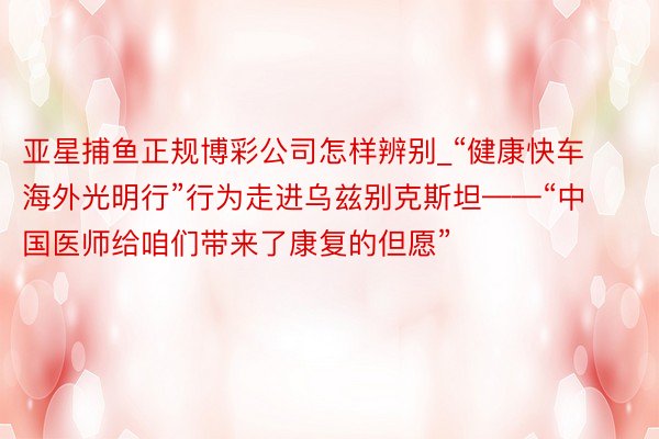 亚星捕鱼正规博彩公司怎样辨别_“健康快车海外光明行”行为走进乌兹别克斯坦——“中国医师给咱们带来了康复的但愿”