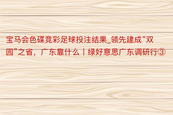 宝马会色碟竞彩足球投注结果_领先建成“双园”之省，广东靠什么丨绿好意思广东调研行③