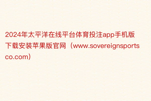 2024年太平洋在线平台体育投注app手机版下载安装苹果版官网（www.sovereignsportsco.com）