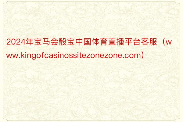 2024年宝马会骰宝中国体育直播平台客服（www.kingofcasinossitezonezone.com）