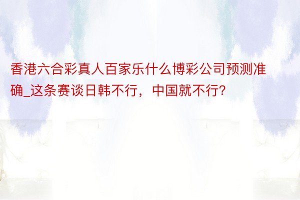 香港六合彩真人百家乐什么博彩公司预测准确_这条赛谈日韩不行，中国就不行？