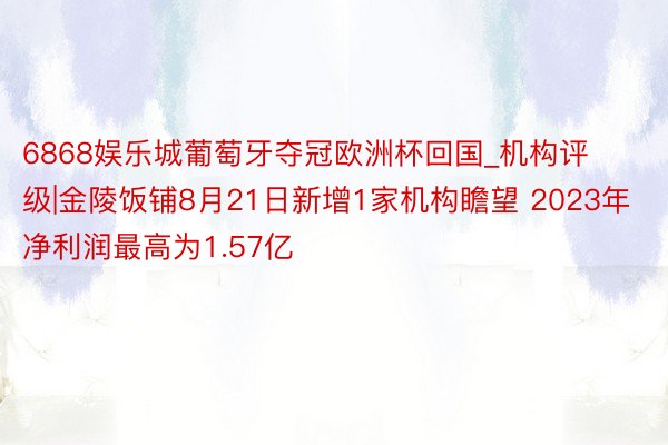 6868娱乐城葡萄牙夺冠欧洲杯回国_机构评级|金陵饭铺8月21日新增1家机构瞻望 2023年净利润最高为1.57亿