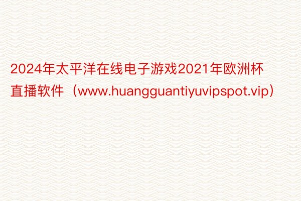 2024年太平洋在线电子游戏2021年欧洲杯直播软件（www.huangguantiyuvipspot.vip）