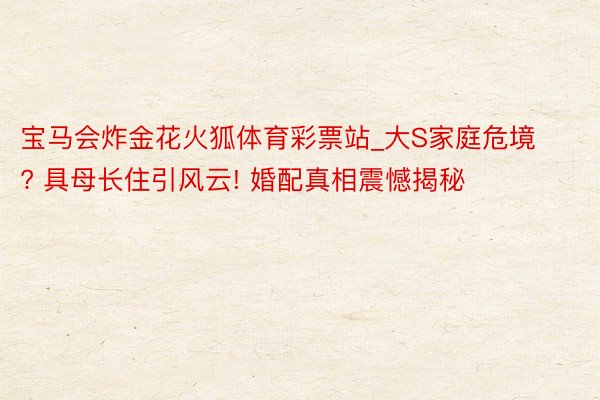 宝马会炸金花火狐体育彩票站_大S家庭危境? 具母长住引风云! 婚配真相震憾揭秘