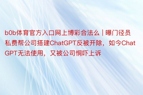 b0b体育官方入口网上博彩合法么 | 曝门径员私费帮公司搭建ChatGPT反被开除，如今ChatGPT无法使用，又被公司恫吓上诉