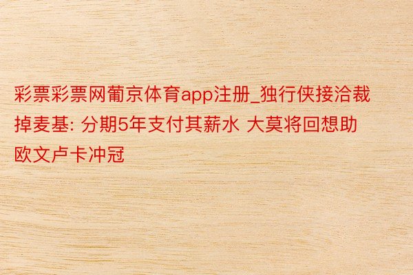 彩票彩票网葡京体育app注册_独行侠接洽裁掉麦基: 分期5年支付其薪水 大莫将回想助欧文卢卡冲冠