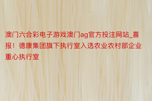 澳门六合彩电子游戏澳门ag官方投注网站_喜报！德康集团旗下执行室入选农业农村部企业重心执行室