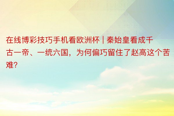 在线博彩技巧手机看欧洲杯 | 秦始皇看成千古一帝、一统六国，为何偏巧留住了赵高这个苦难？