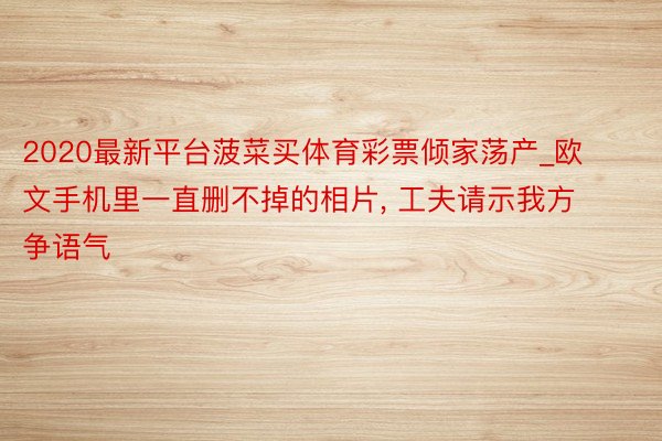 2020最新平台菠菜买体育彩票倾家荡产_欧文手机里一直删不掉的相片, 工夫请示我方争语气