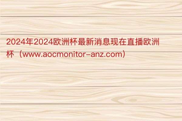 2024年2024欧洲杯最新消息现在直播欧洲杯（www.aocmonitor-anz.com）