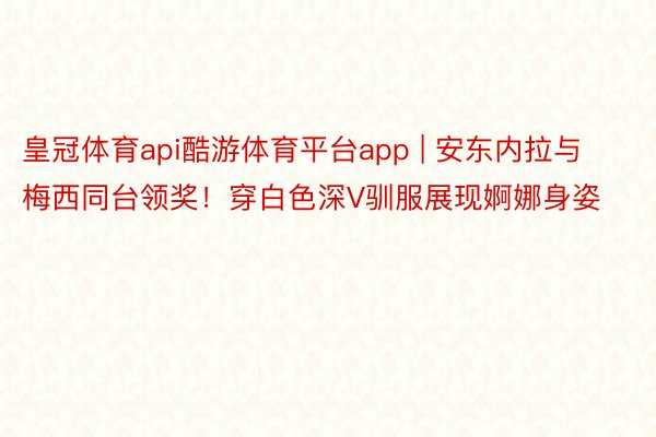 皇冠体育api酷游体育平台app | 安东内拉与梅西同台领奖！穿白色深V驯服展现婀娜身姿