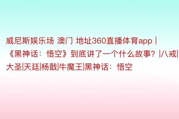 威尼斯娱乐场 澳门 地址360直播体育app | 《黑神话：悟空》到底讲了一个什么故事？|八戒|大圣|天廷|杨戬|牛魔王|黑神话：悟空
