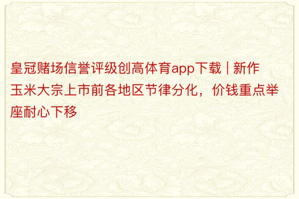 皇冠赌场信誉评级创高体育app下载 | 新作玉米大宗上市前各地区节律分化，价钱重点举座耐心下移