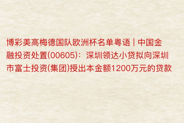 博彩美高梅德国队欧洲杯名单粤语 | 中国金融投资处置(00605)：深圳领达小贷拟向深圳市富士投资(集团)授出本金额1200万元的贷款