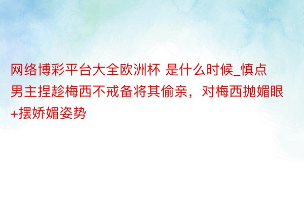 网络博彩平台大全欧洲杯 是什么时候_慎点❗男主捏趁梅西不戒备将其偷亲，对梅西抛媚眼+摆娇媚姿势