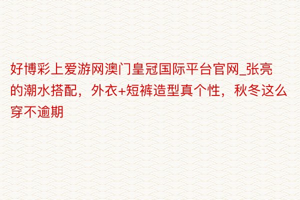 好博彩上爱游网澳门皇冠国际平台官网_张亮的潮水搭配，外衣+短裤造型真个性，秋冬这么穿不逾期