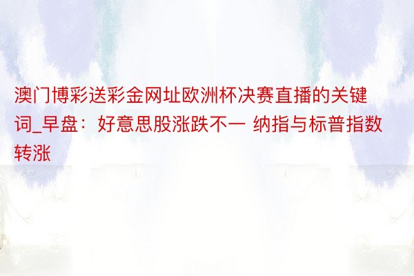 澳门博彩送彩金网址欧洲杯决赛直播的关键词_早盘：好意思股涨跌不一 纳指与标普指数转涨