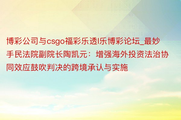 博彩公司与csgo福彩乐透l乐博彩论坛_最妙手民法院副院长陶凯元：增强海外投资法治协同效应鼓吹判决的跨境承认与实施