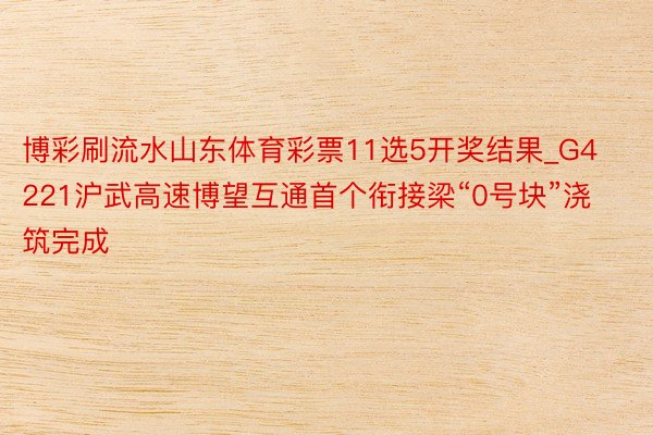 博彩刷流水山东体育彩票11选5开奖结果_G4221沪武高速博望互通首个衔接梁“0号块”浇筑完成