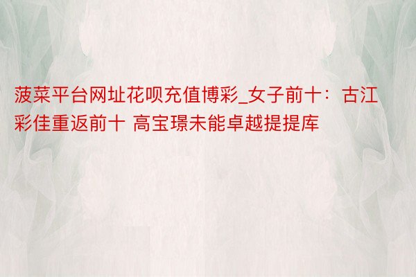 菠菜平台网址花呗充值博彩_女子前十：古江彩佳重返前十 高宝璟未能卓越提提库