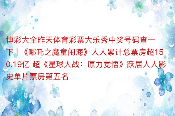 博彩大全昨天体育彩票大乐秀中奖号码查一下 | 《哪吒之魔童闹海》人人累计总票房超150.19亿 超《星球大战：原力觉悟》跃居人人影史单片票房第五名